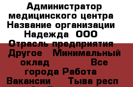 Администратор медицинского центра › Название организации ­ Надежда, ООО › Отрасль предприятия ­ Другое › Минимальный оклад ­ 30 000 - Все города Работа » Вакансии   . Тыва респ.,Ак-Довурак г.